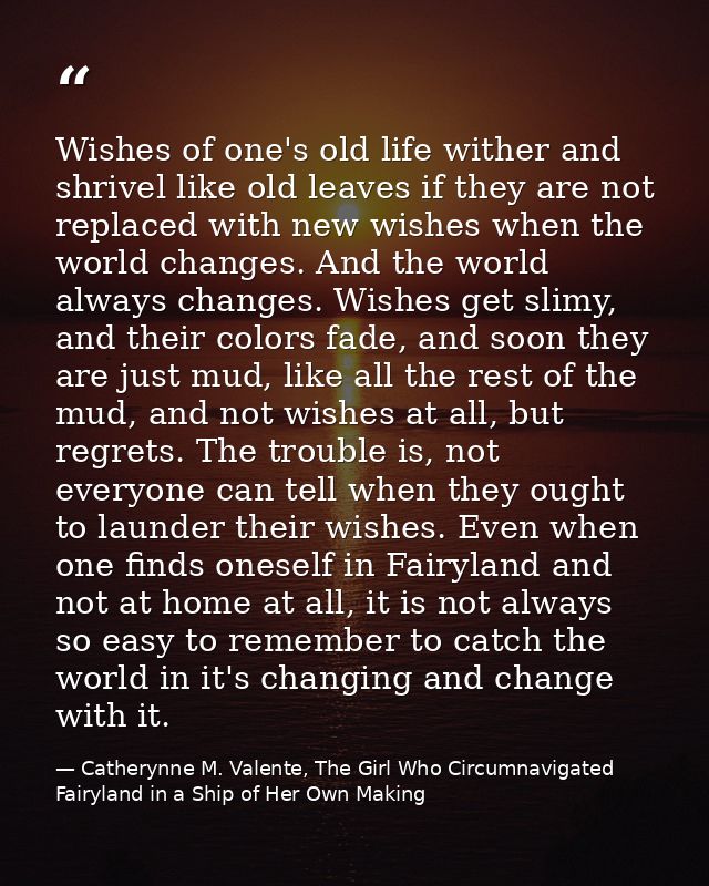Wishes of one's old life wither and shrivel like old leaves if they are not replaced with new wishes when the world chan — Catherynne M. Valente, The Girl Who Circumnavigated Fairyland in a Ship of Her Own Making