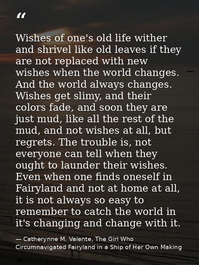 Wishes of one's old life wither and shrivel like old leaves if they are not replaced with new wishes when the world chan — Catherynne M. Valente, The Girl Who Circumnavigated Fairyland in a Ship of Her Own Making