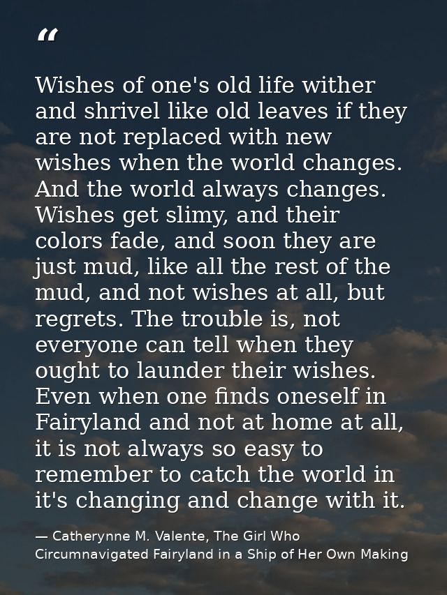 Wishes of one's old life wither and shrivel like old leaves if they are not replaced with new wishes when the world chan — Catherynne M. Valente, The Girl Who Circumnavigated Fairyland in a Ship of Her Own Making