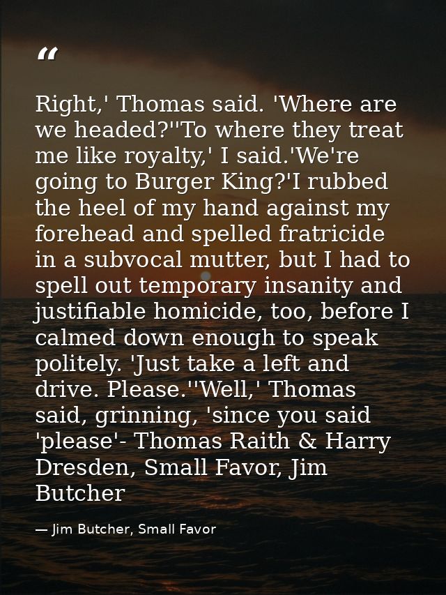 Right,' Thomas said. 'Where are we headed?''To where they treat me like royalty,' I said.'We're going to Burger King?'I  — Jim Butcher, Small Favor