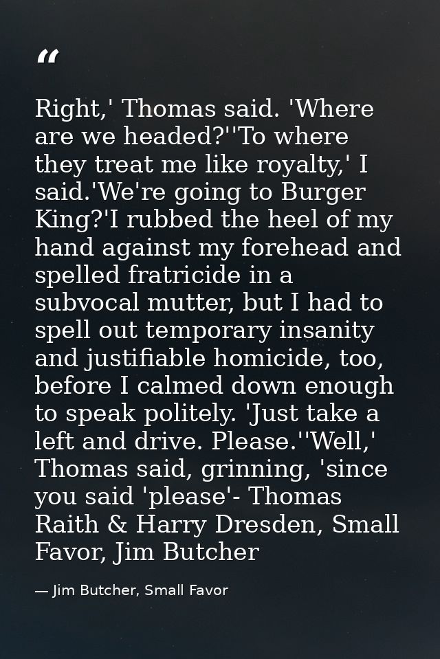 Right,' Thomas said. 'Where are we headed?''To where they treat me like royalty,' I said.'We're going to Burger King?'I  — Jim Butcher, Small Favor