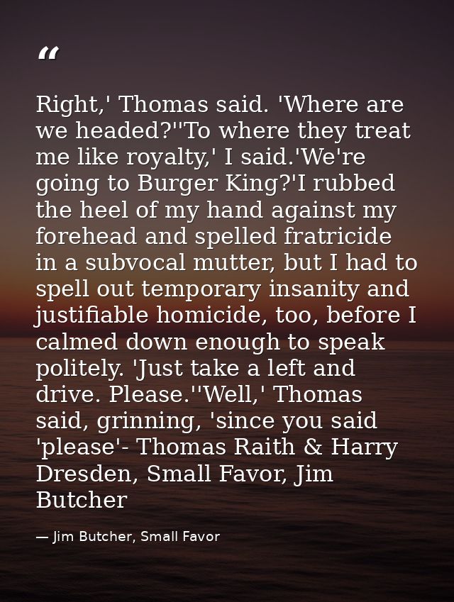 Right,' Thomas said. 'Where are we headed?''To where they treat me like royalty,' I said.'We're going to Burger King?'I  — Jim Butcher, Small Favor