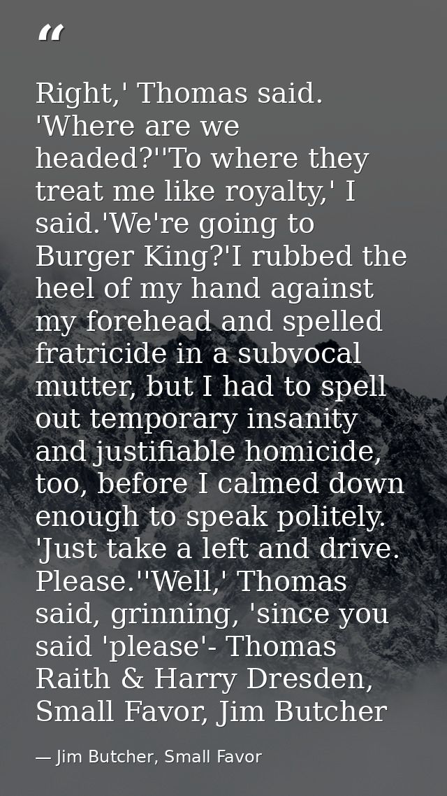 Right,' Thomas said. 'Where are we headed?''To where they treat me like royalty,' I said.'We're going to Burger King?'I  — Jim Butcher, Small Favor
