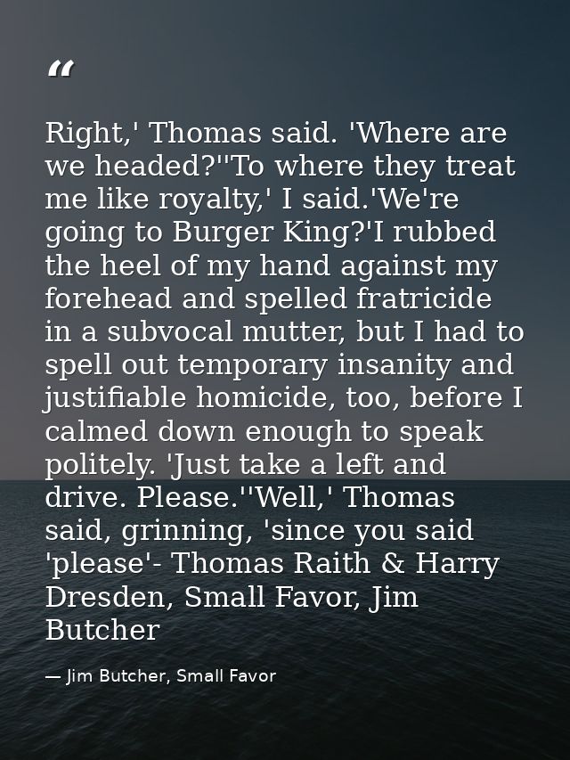 Right,' Thomas said. 'Where are we headed?''To where they treat me like royalty,' I said.'We're going to Burger King?'I  — Jim Butcher, Small Favor