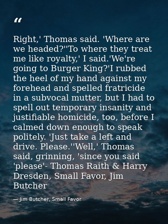 Right,' Thomas said. 'Where are we headed?''To where they treat me like royalty,' I said.'We're going to Burger King?'I  — Jim Butcher, Small Favor
