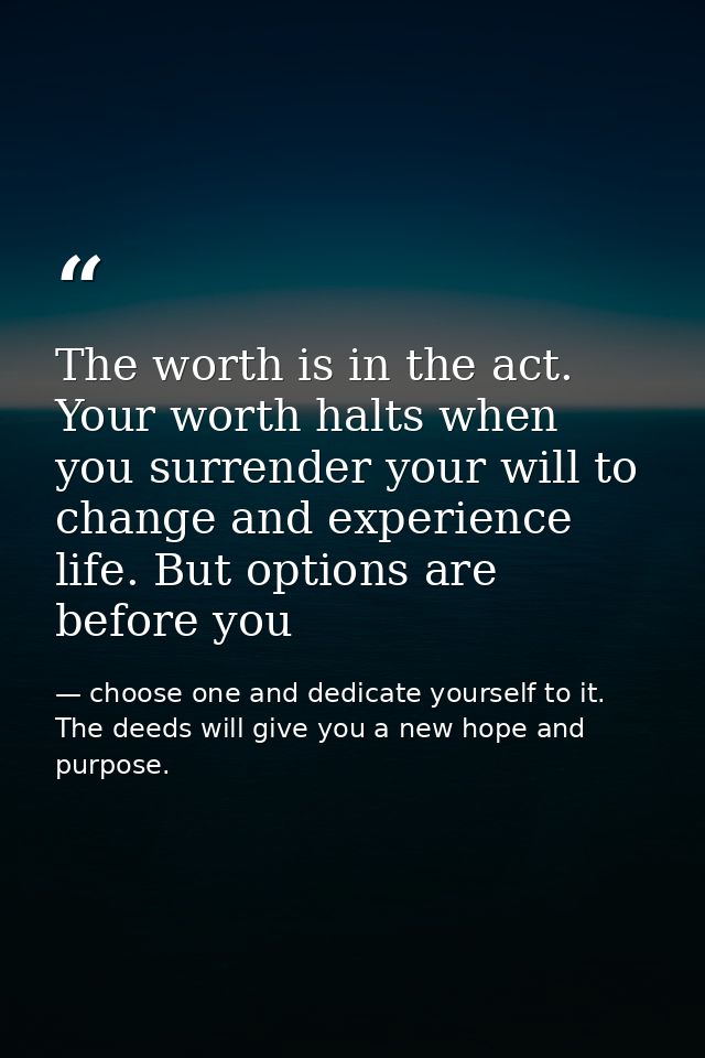 The worth is in the act. Your worth halts when you surrender your will to change and experience life. But options are be — choose one and dedicate yourself to it. The deeds will give you a new hope and purpose.
