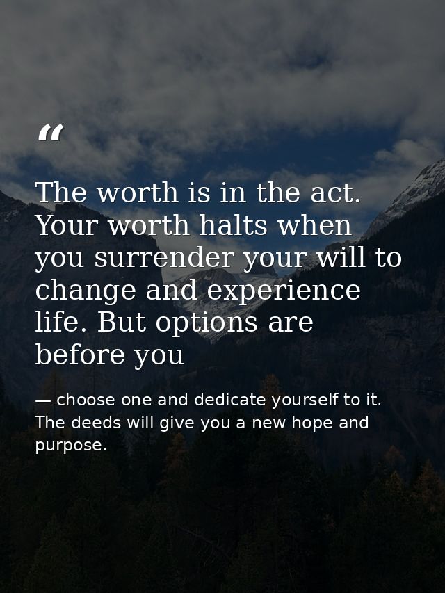 The worth is in the act. Your worth halts when you surrender your will to change and experience life. But options are be — choose one and dedicate yourself to it. The deeds will give you a new hope and purpose.