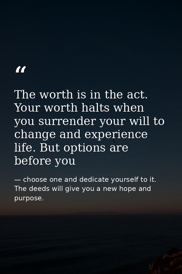 The worth is in the act. Your worth halts when you surrender your will to change and experience life. But options are be — choose one and dedicate yourself to it. The deeds will give you a new hope and purpose.