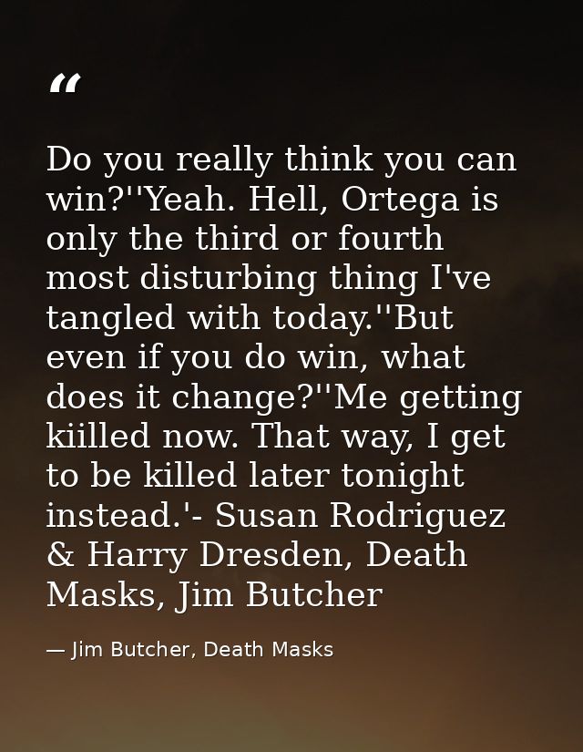 Do you really think you can win?''Yeah. Hell, Ortega is only the third or fourth most disturbing thing I've tangled with — Jim Butcher, Death Masks