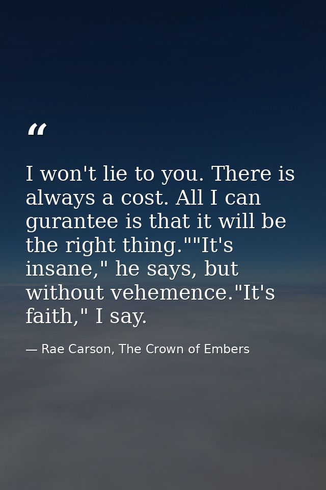 I won't lie to you. There is always a cost. All I can gurantee is that it will be the right thing.""It's insane," he say — Rae Carson, The Crown of Embers