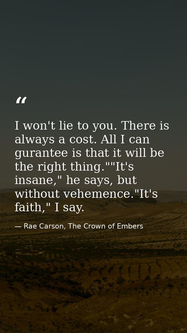I won't lie to you. There is always a cost. All I can gurantee is that it will be the right thing.""It's insane," he say — Rae Carson, The Crown of Embers