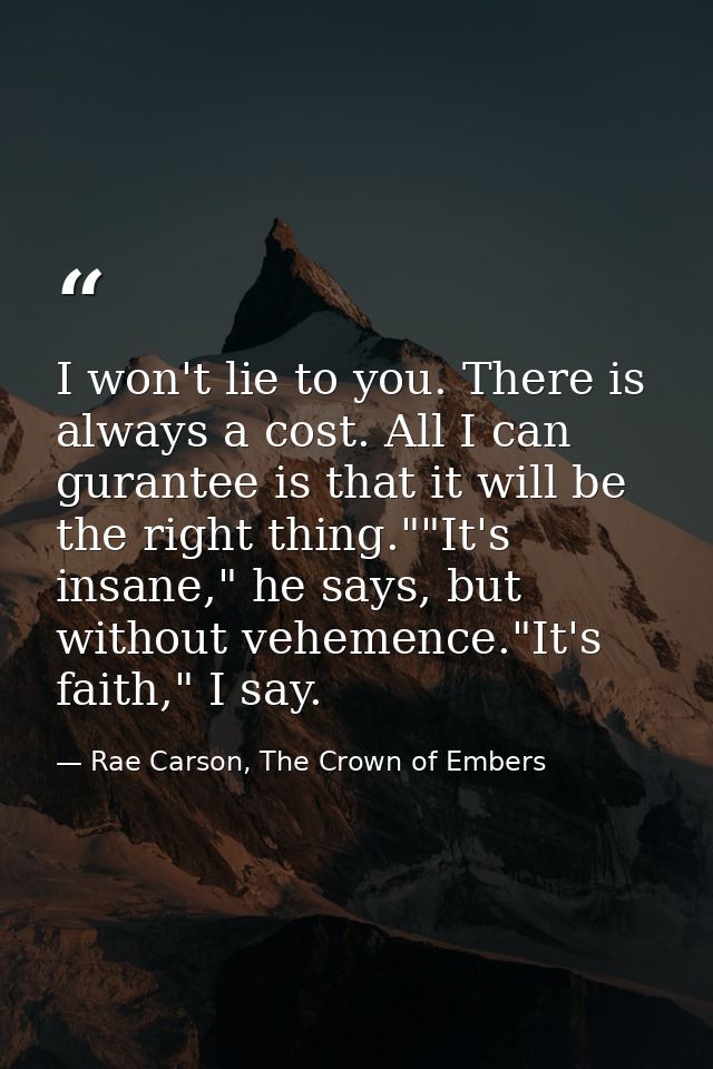 I won't lie to you. There is always a cost. All I can gurantee is that it will be the right thing.""It's insane," he say — Rae Carson, The Crown of Embers