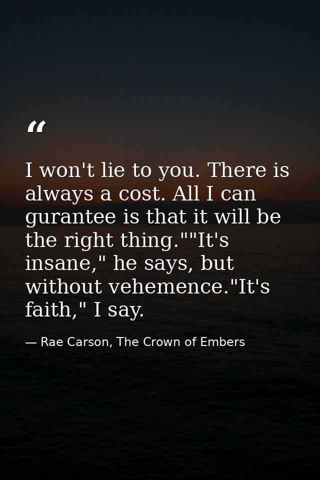 I won't lie to you. There is always a cost. All I can gurantee is that it will be the right thing.""It's insane," he say — Rae Carson, The Crown of Embers