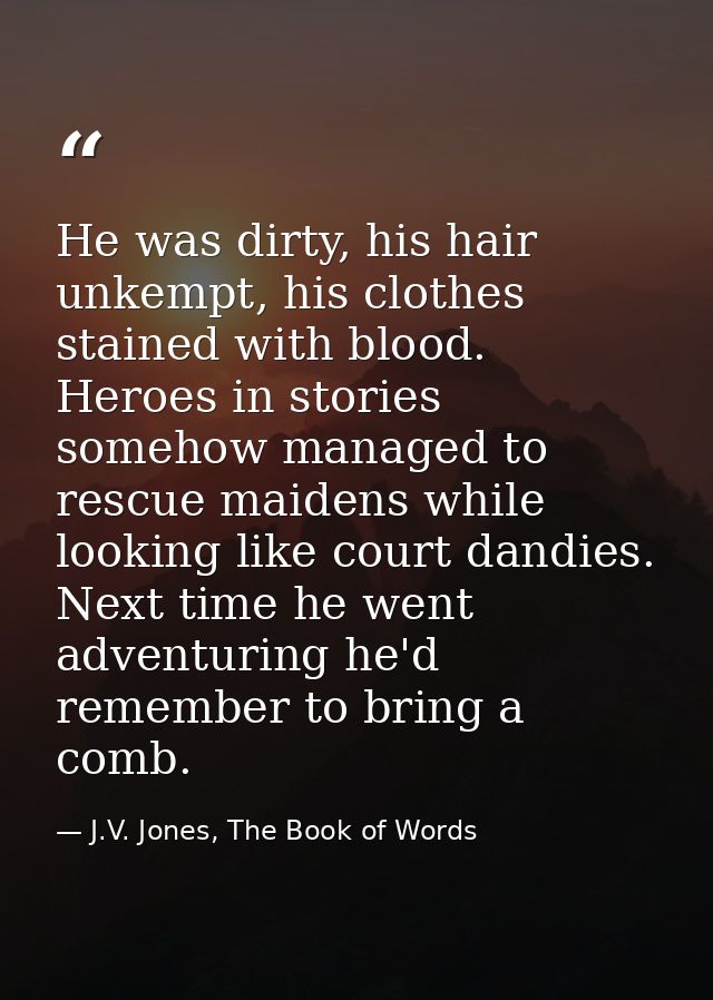He was dirty, his hair unkempt, his clothes stained with blood. Heroes in stories somehow managed to rescue maidens whil — J.V. Jones, The Book of Words