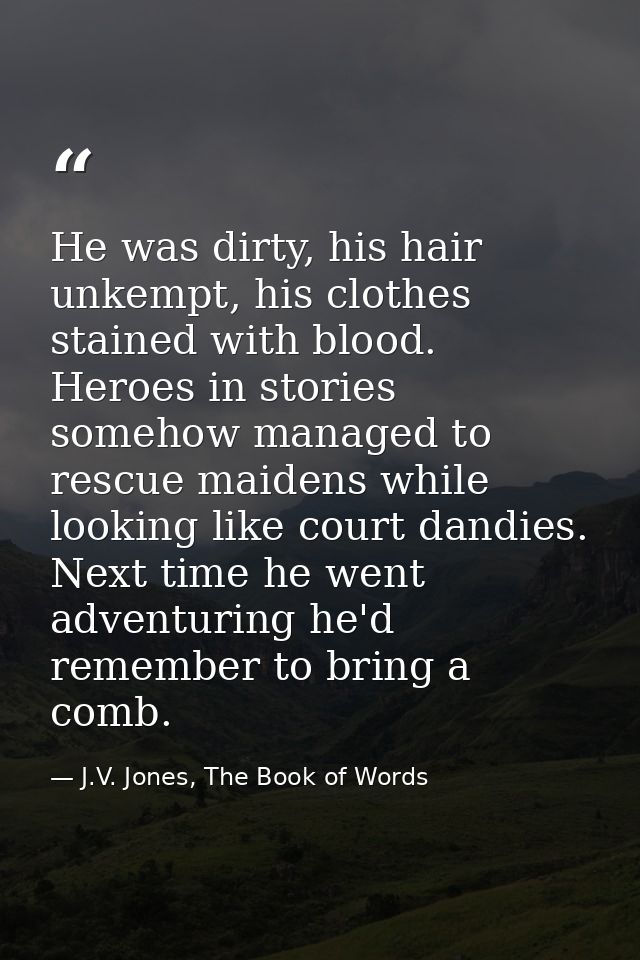 He was dirty, his hair unkempt, his clothes stained with blood. Heroes in stories somehow managed to rescue maidens whil — J.V. Jones, The Book of Words