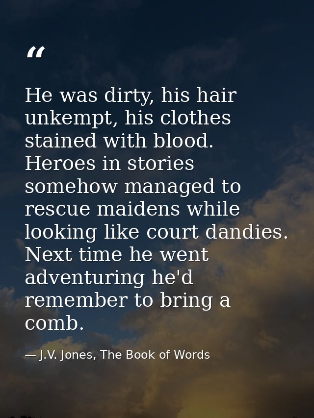 He was dirty, his hair unkempt, his clothes stained with blood. Heroes in stories somehow managed to rescue maidens whil — J.V. Jones, The Book of Words