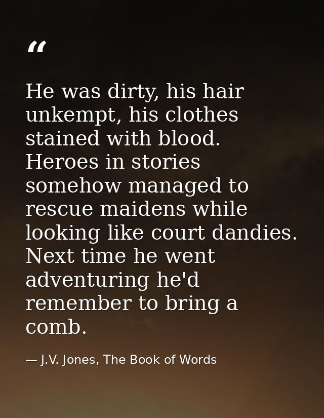 He was dirty, his hair unkempt, his clothes stained with blood. Heroes in stories somehow managed to rescue maidens whil — J.V. Jones, The Book of Words