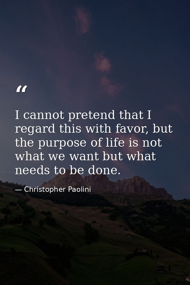 I cannot pretend that I regard this with favor, but the purpose of life is not what we want but what needs to be done. — Christopher Paolini