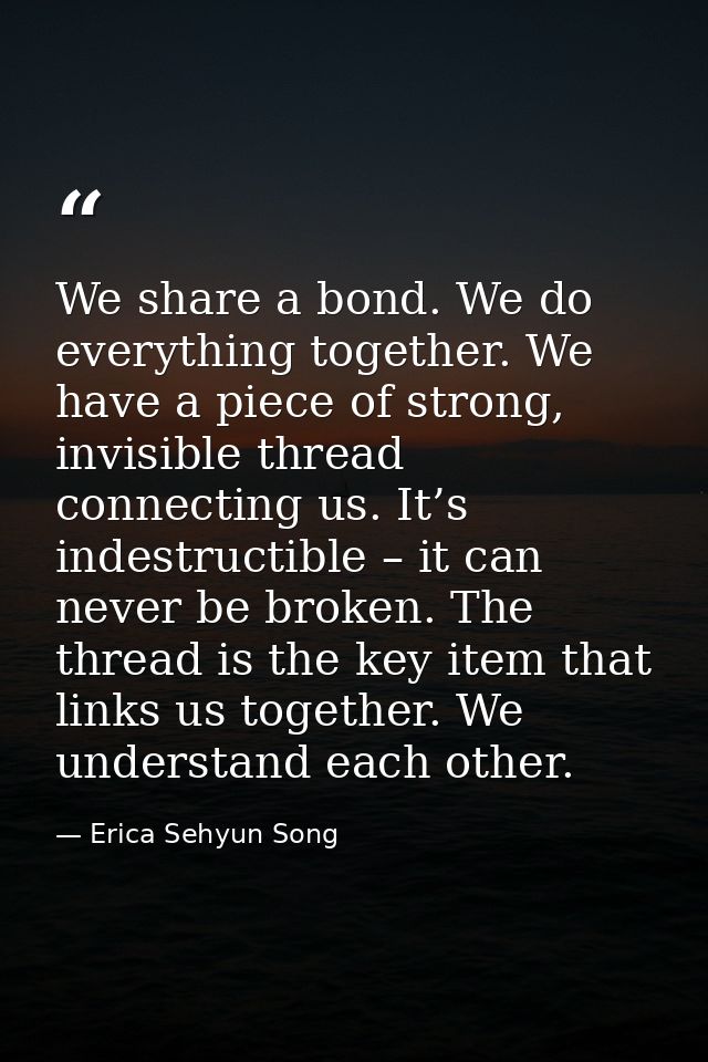 We share a bond. We do everything together. We have a piece of strong, invisible thread connecting us. It’s indestructib — Erica Sehyun Song