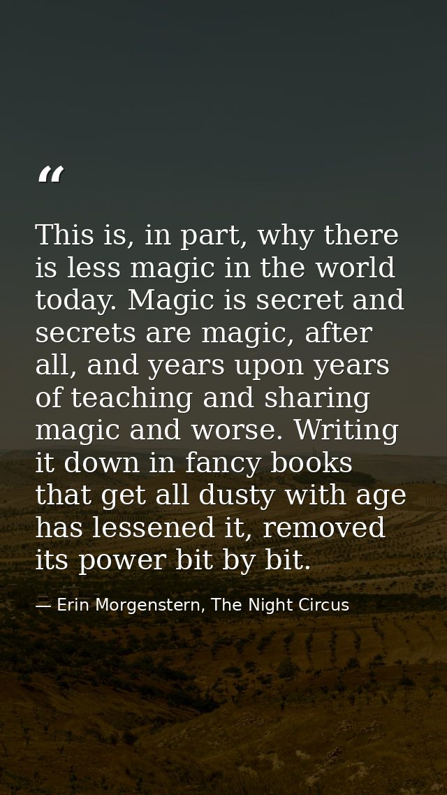 This is, in part, why there is less magic in the world today. Magic is secret and secrets are magic, after all, and year — Erin Morgenstern, The Night Circus