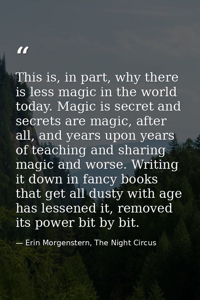 This is, in part, why there is less magic in the world today. Magic is secret and secrets are magic, after all, and year — Erin Morgenstern, The Night Circus
