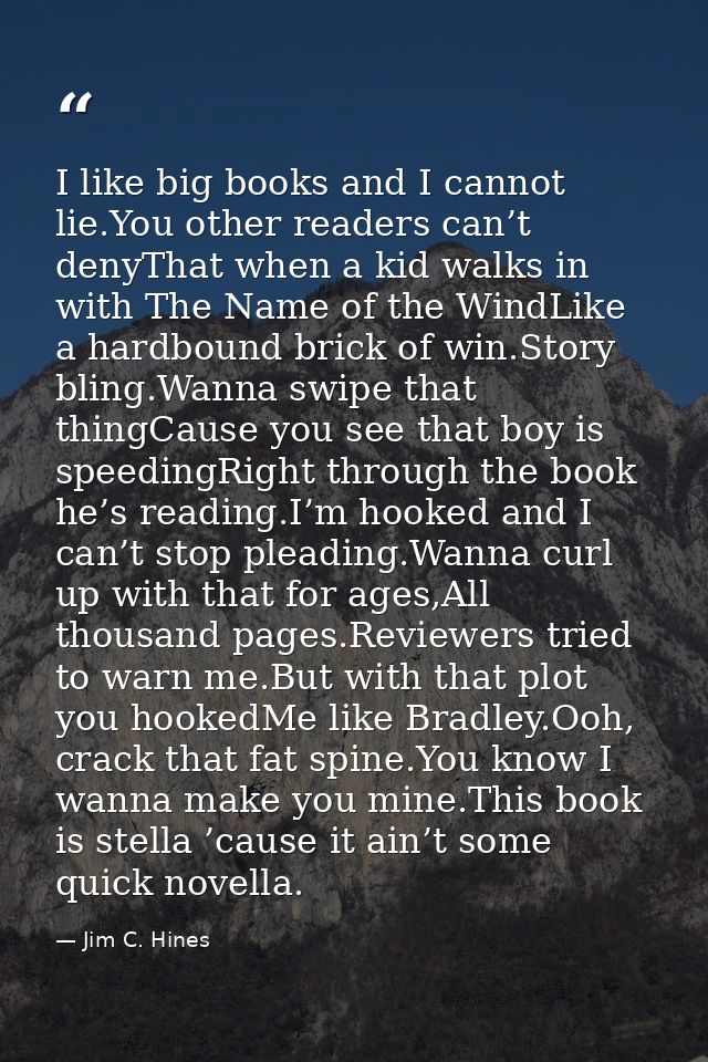 I like big books and I cannot lie.You other readers can’t denyThat when a kid walks in with The Name of the WindLike a h — Jim C. Hines