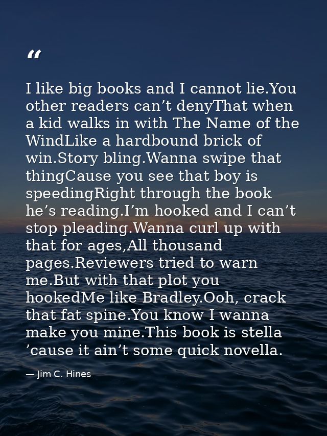 I like big books and I cannot lie.You other readers can’t denyThat when a kid walks in with The Name of the WindLike a h — Jim C. Hines