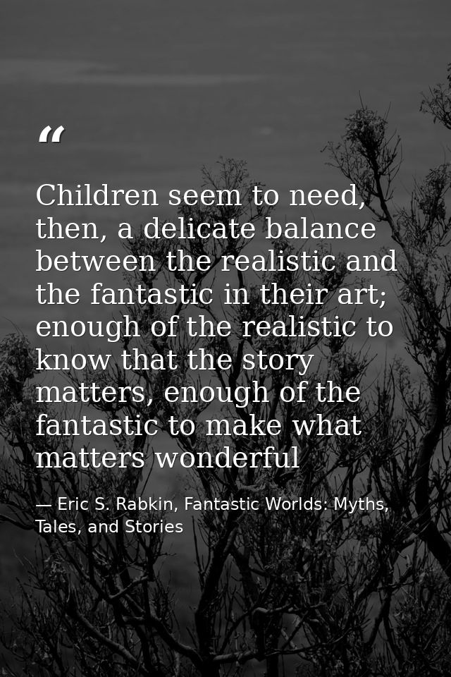 Children seem to need, then, a delicate balance between the realistic and the fantastic in their art; enough of the real — Eric S. Rabkin, Fantastic Worlds: Myths, Tales, and Stories