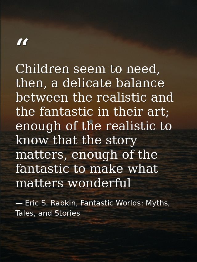 Children seem to need, then, a delicate balance between the realistic and the fantastic in their art; enough of the real — Eric S. Rabkin, Fantastic Worlds: Myths, Tales, and Stories