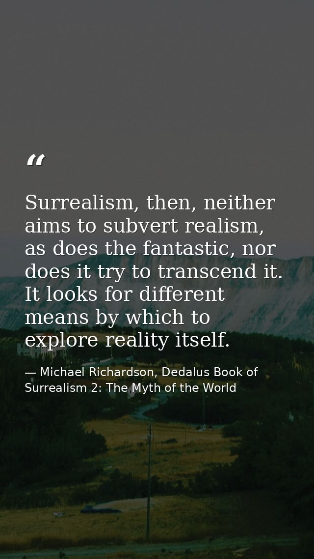 Surrealism, then, neither aims to subvert realism, as does the fantastic, nor does it try to transcend it. It looks for  — Michael Richardson, Dedalus Book of Surrealism 2: The Myth of the World