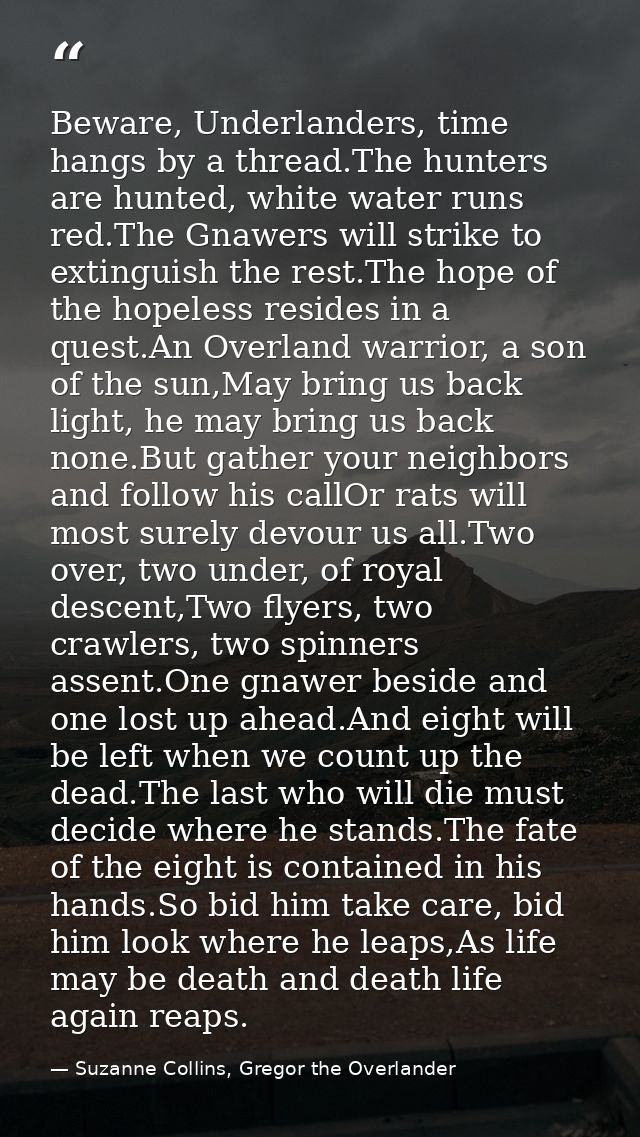 Beware, Underlanders, time hangs by a thread.The hunters are hunted, white water runs red.The Gnawers will strike to ext — Suzanne Collins, Gregor the Overlander