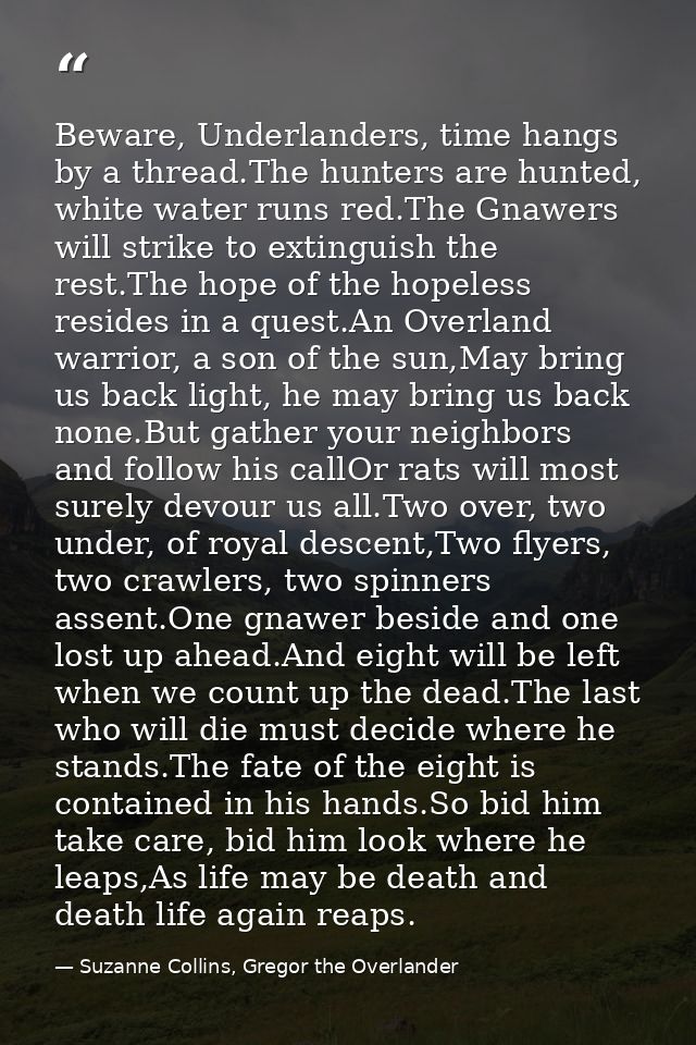 Beware, Underlanders, time hangs by a thread.The hunters are hunted, white water runs red.The Gnawers will strike to ext — Suzanne Collins, Gregor the Overlander
