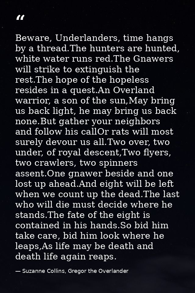 Beware, Underlanders, time hangs by a thread.The hunters are hunted, white water runs red.The Gnawers will strike to ext — Suzanne Collins, Gregor the Overlander