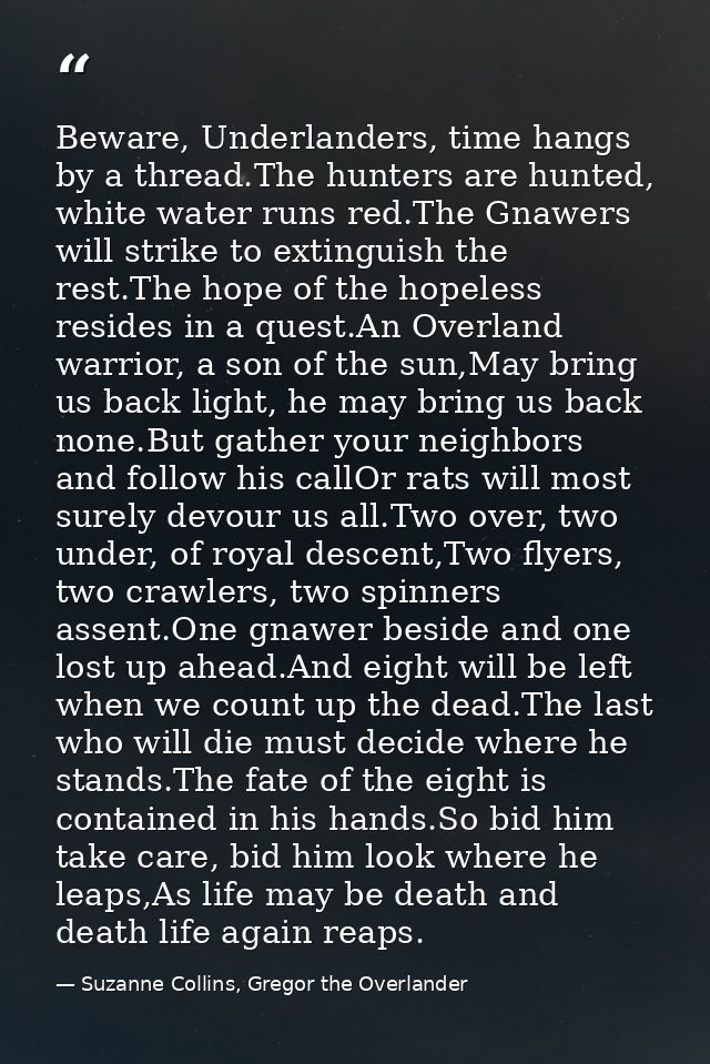 Beware, Underlanders, time hangs by a thread.The hunters are hunted, white water runs red.The Gnawers will strike to ext — Suzanne Collins, Gregor the Overlander