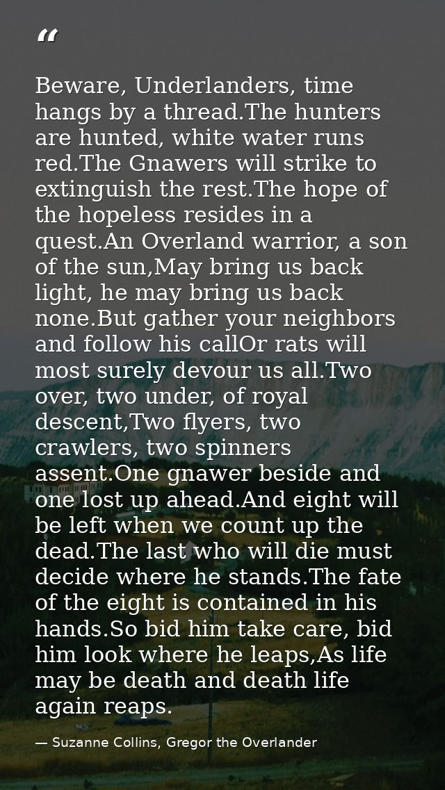 Beware, Underlanders, time hangs by a thread.The hunters are hunted, white water runs red.The Gnawers will strike to ext — Suzanne Collins, Gregor the Overlander