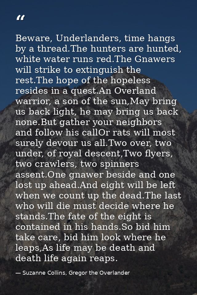 Beware, Underlanders, time hangs by a thread.The hunters are hunted, white water runs red.The Gnawers will strike to ext — Suzanne Collins, Gregor the Overlander