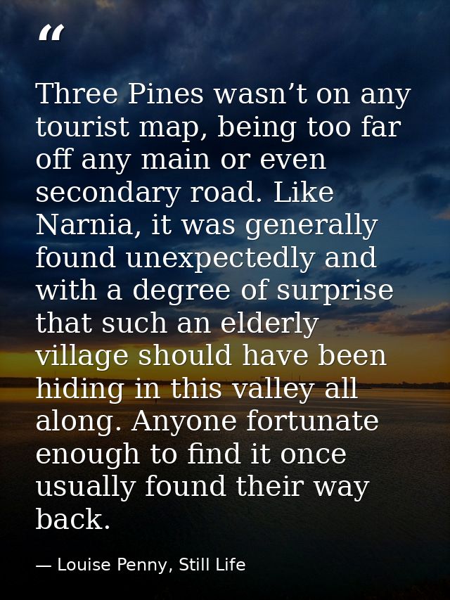 Three Pines wasn’t on any tourist map, being too far off any main or even secondary road. Like Narnia, it was generally  — Louise Penny, Still Life