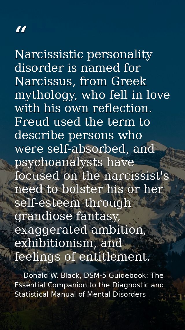 Narcissistic personality disorder is named for Narcissus, from Greek mythology, who fell in love with his own reflection — Donald W. Black, DSM-5 Guidebook: The Essential Companion to the Diagnostic and Statistical Manual of Mental Disorders