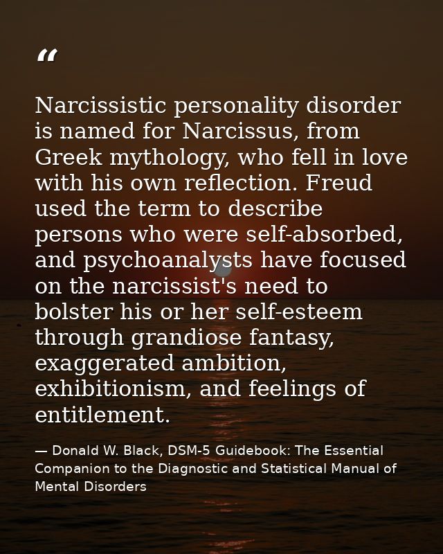 Narcissistic personality disorder is named for Narcissus, from Greek mythology, who fell in love with his own reflection — Donald W. Black, DSM-5 Guidebook: The Essential Companion to the Diagnostic and Statistical Manual of Mental Disorders