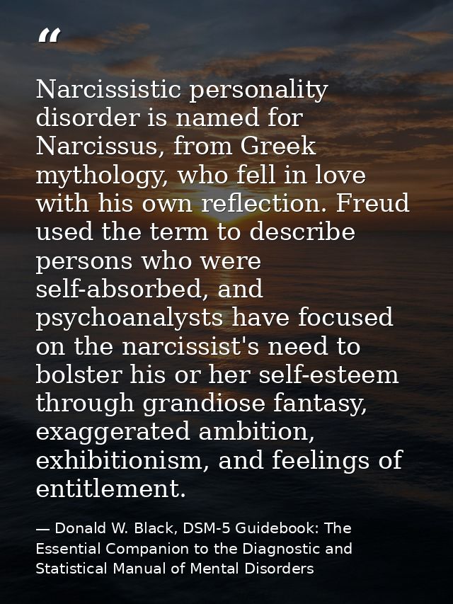 Narcissistic personality disorder is named for Narcissus, from Greek mythology, who fell in love with his own reflection — Donald W. Black, DSM-5 Guidebook: The Essential Companion to the Diagnostic and Statistical Manual of Mental Disorders