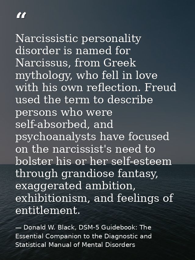 Narcissistic personality disorder is named for Narcissus, from Greek mythology, who fell in love with his own reflection — Donald W. Black, DSM-5 Guidebook: The Essential Companion to the Diagnostic and Statistical Manual of Mental Disorders