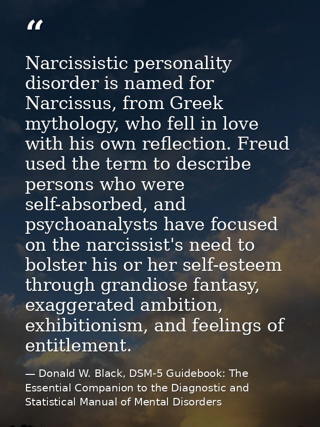 Narcissistic personality disorder is named for Narcissus, from Greek mythology, who fell in love with his own reflection — Donald W. Black, DSM-5 Guidebook: The Essential Companion to the Diagnostic and Statistical Manual of Mental Disorders
