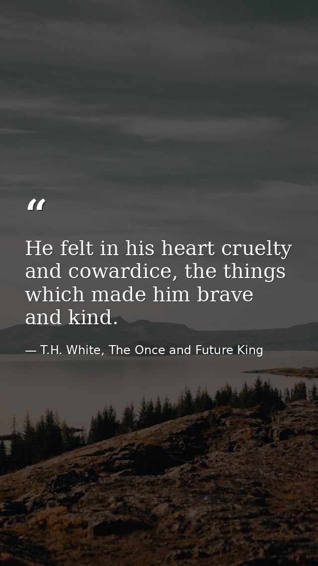 He felt in his heart cruelty and cowardice, the things which made him brave and kind. — T.H. White, The Once and Future King