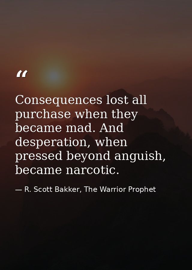 Consequences lost all purchase when they became mad. And desperation, when pressed beyond anguish, became narcotic. — R. Scott Bakker, The Warrior Prophet