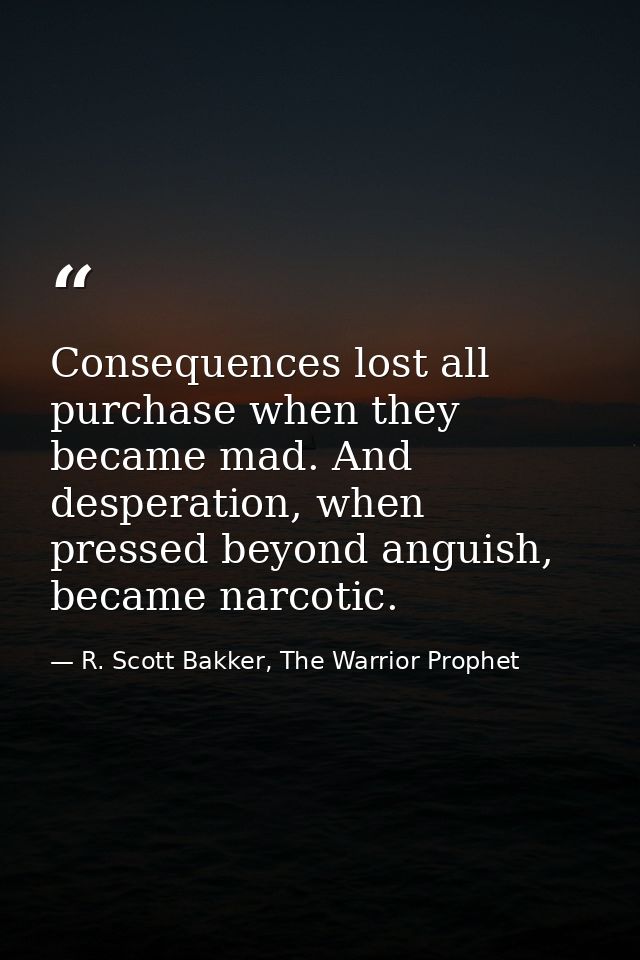 Consequences lost all purchase when they became mad. And desperation, when pressed beyond anguish, became narcotic. — R. Scott Bakker, The Warrior Prophet