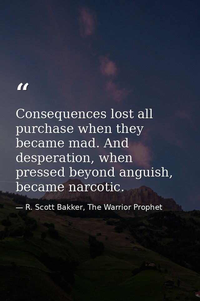 Consequences lost all purchase when they became mad. And desperation, when pressed beyond anguish, became narcotic. — R. Scott Bakker, The Warrior Prophet
