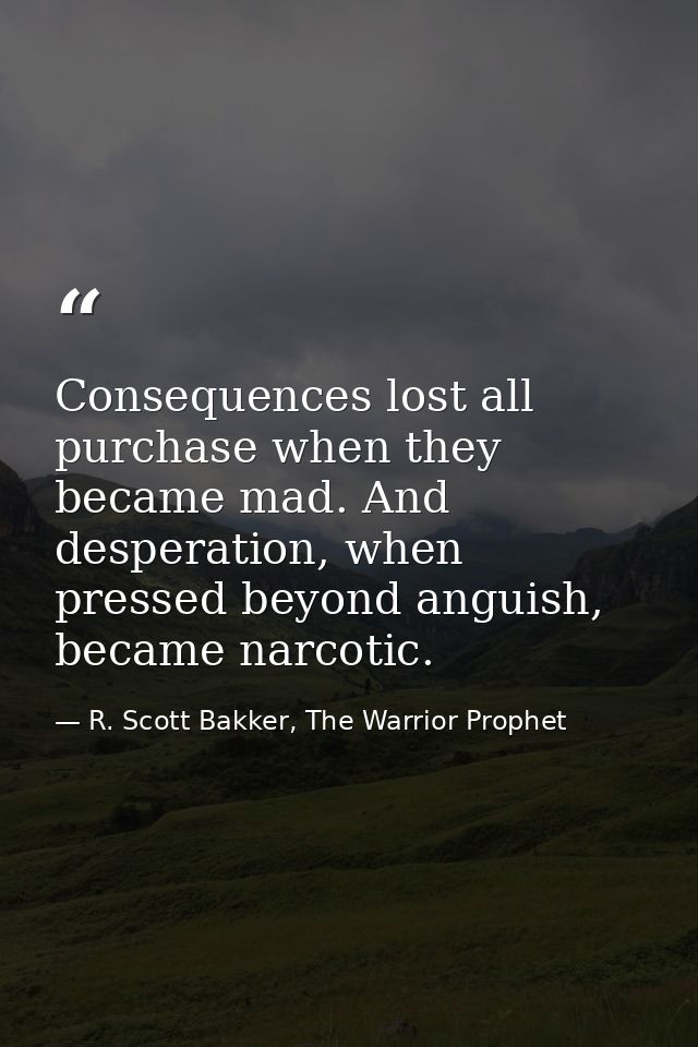 Consequences lost all purchase when they became mad. And desperation, when pressed beyond anguish, became narcotic. — R. Scott Bakker, The Warrior Prophet