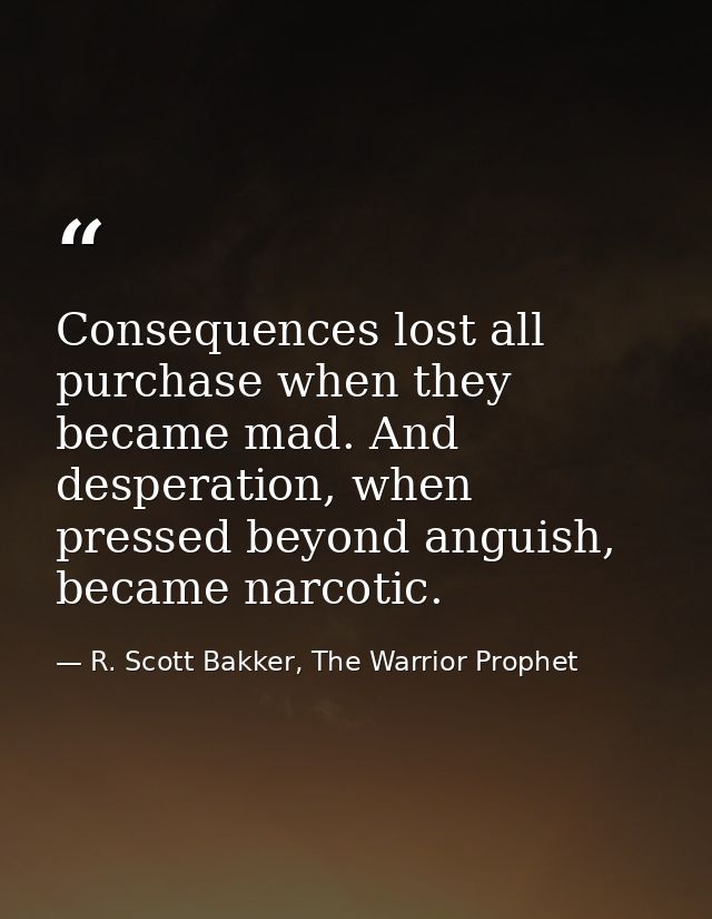 Consequences lost all purchase when they became mad. And desperation, when pressed beyond anguish, became narcotic. — R. Scott Bakker, The Warrior Prophet