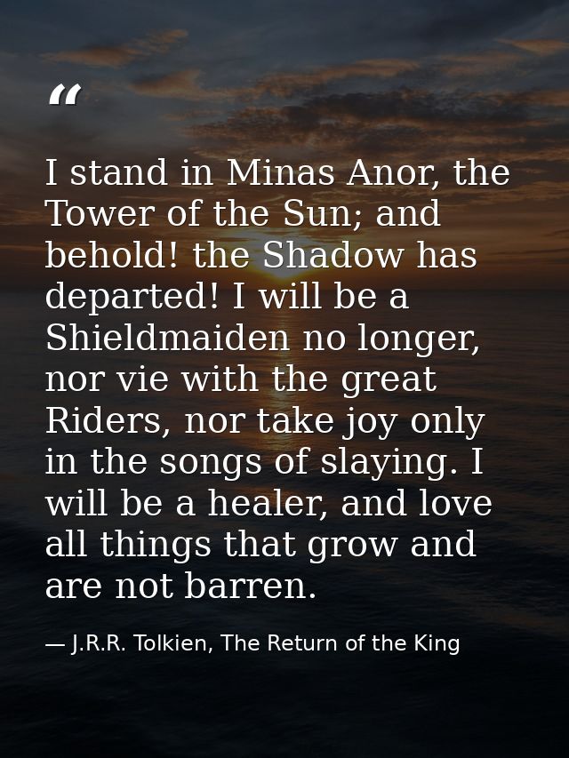 I stand in Minas Anor, the Tower of the Sun; and behold! the Shadow has departed! I will be a Shieldmaiden no longer, no — J.R.R. Tolkien, The Return of the King