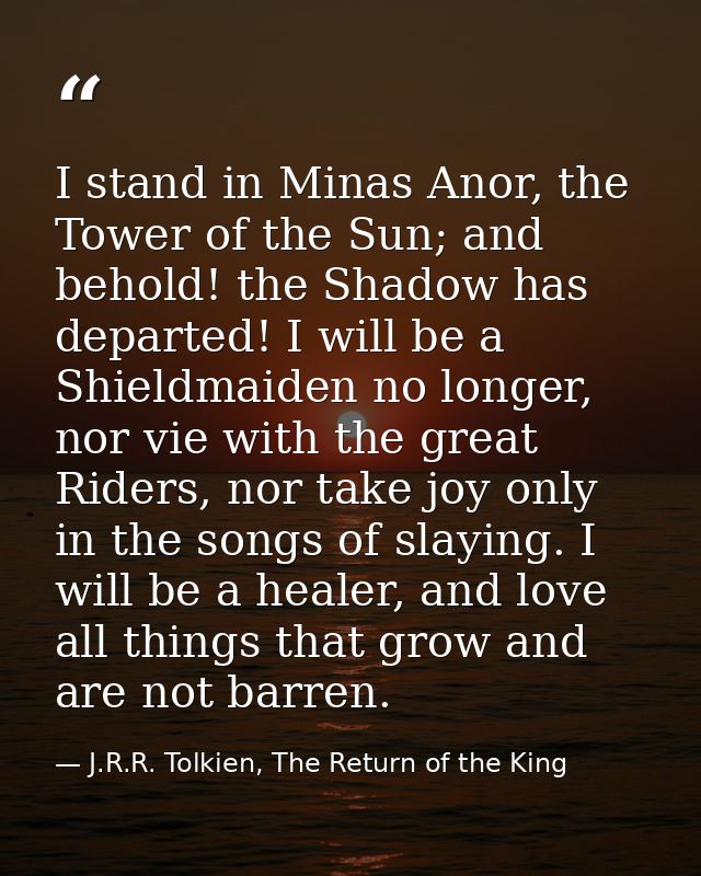 I stand in Minas Anor, the Tower of the Sun; and behold! the Shadow has departed! I will be a Shieldmaiden no longer, no — J.R.R. Tolkien, The Return of the King